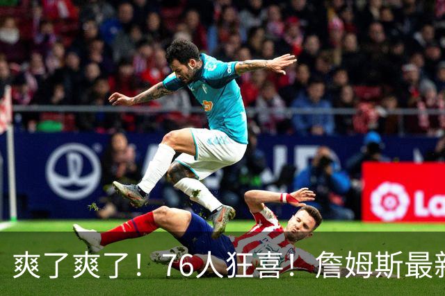 爽了爽了！76人狂喜！詹姆斯最新历史纪录